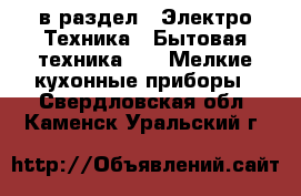  в раздел : Электро-Техника » Бытовая техника »  » Мелкие кухонные приборы . Свердловская обл.,Каменск-Уральский г.